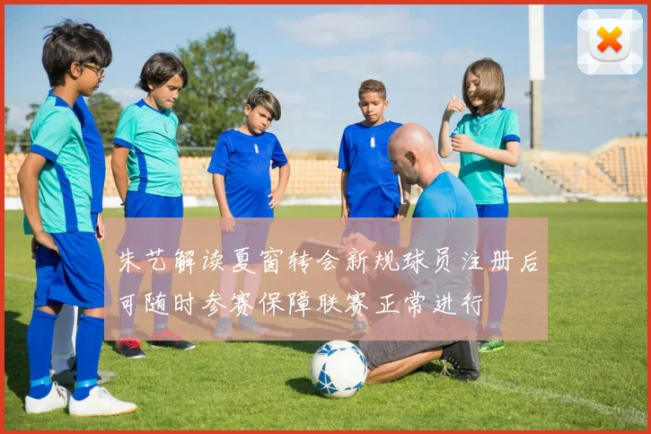 朱艺解读夏窗转会新规球员注册后可随时参赛保障联赛正常进行