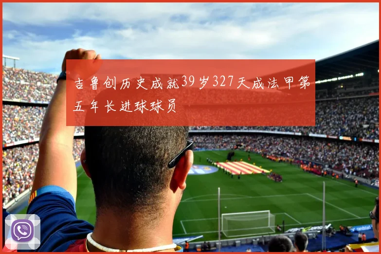 吉鲁创历史成就39岁327天成法甲第五年长进球球员