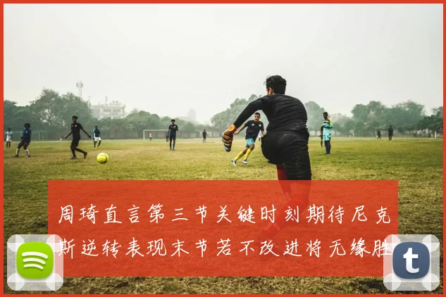 周琦直言第三节关键时刻期待尼克斯逆转表现末节若不改进将无缘胜利