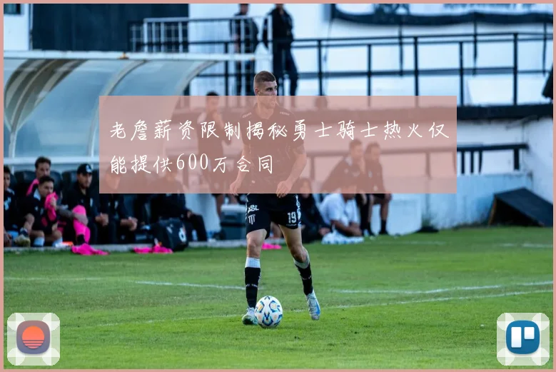 老詹薪资限制揭秘勇士骑士热火仅能提供600万合同