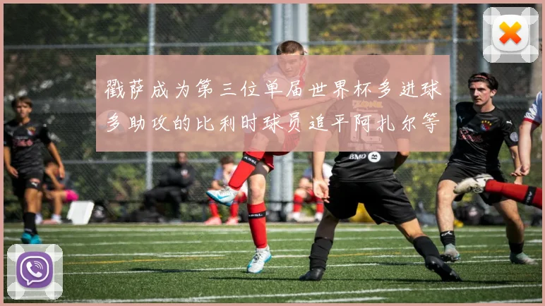 戳萨成为第三位单届世界杯多进球多助攻的比利时球员追平阿扎尔等传奇