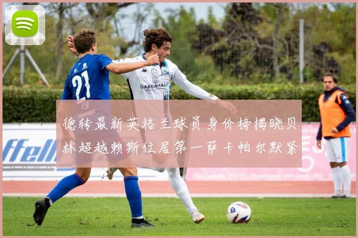 德转最新英格兰球员身价榜揭晓贝林超越赖斯位居第一萨卡帕尔默紧随其后