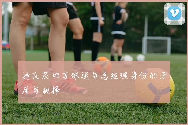 迪瓦茨坦言球迷与总经理身份的矛盾与抉择