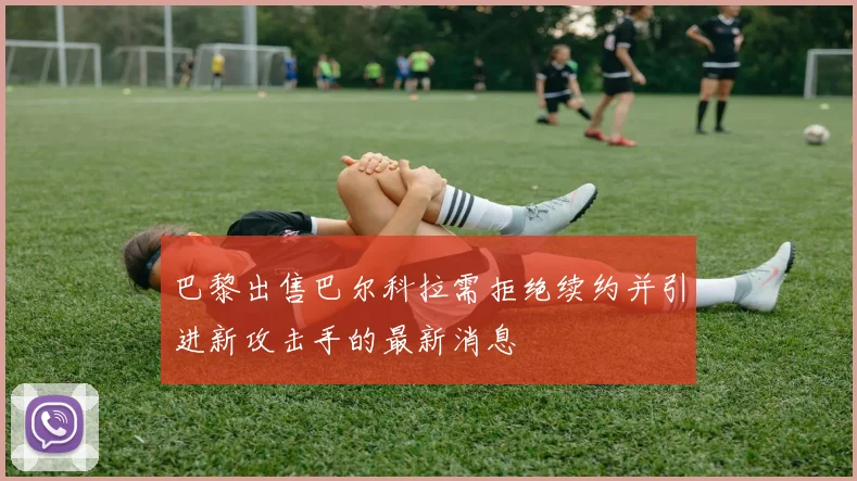 巴黎出售巴尔科拉需拒绝续约并引进新攻击手的最新消息