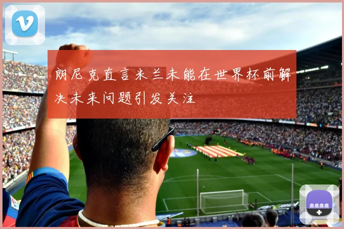 朗尼克直言米兰未能在世界杯前解决未来问题引发关注