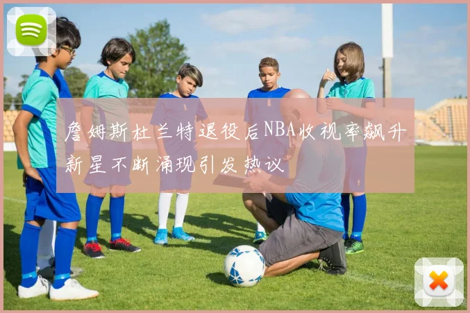 詹姆斯杜兰特退役后NBA收视率飙升新星不断涌现引发热议