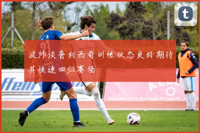 波帅谈普利西奇训练状态良好期待其快速回归赛场