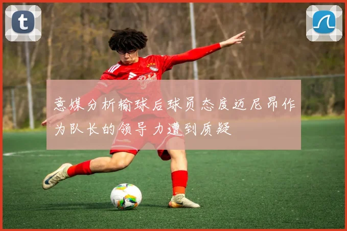 意媒分析输球后球员态度迈尼昂作为队长的领导力遭到质疑