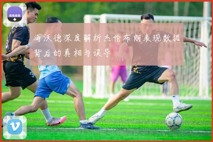 海沃德深度解析杰伦布朗表现数据背后的真相与误导