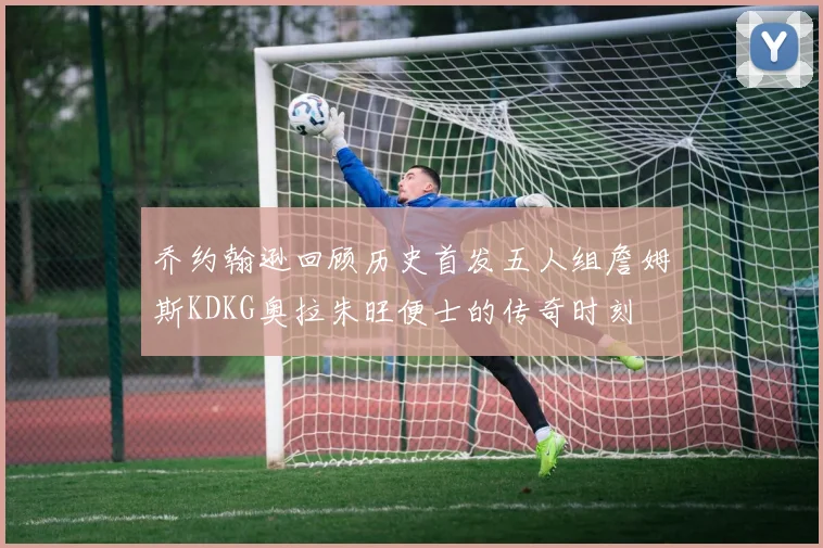 乔约翰逊回顾历史首发五人组詹姆斯KDKG奥拉朱旺便士的传奇时刻