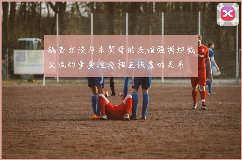 钱查尔谈与东契奇的友谊强调坦诚交流的重要性与相互依靠的关系