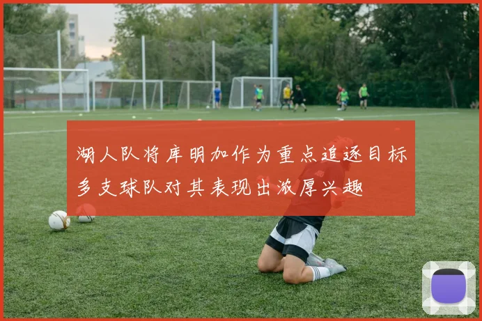 湖人队将库明加作为重点追逐目标多支球队对其表现出浓厚兴趣