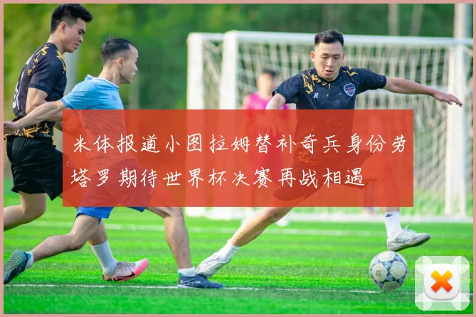 米体报道小图拉姆替补奇兵身份劳塔罗期待世界杯决赛再战相遇