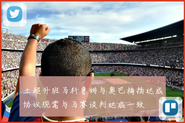 土超升班马科鲁姆与奥巴梅扬达成协议现需与马赛谈判达成一致