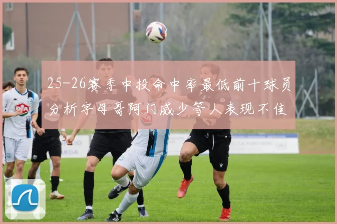 25-26赛季中投命中率最低前十球员分析字母哥阿门威少等人表现不佳