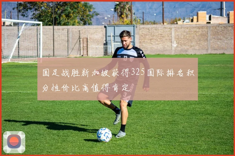 国足战胜新加坡获得325国际排名积分性价比高值得肯定