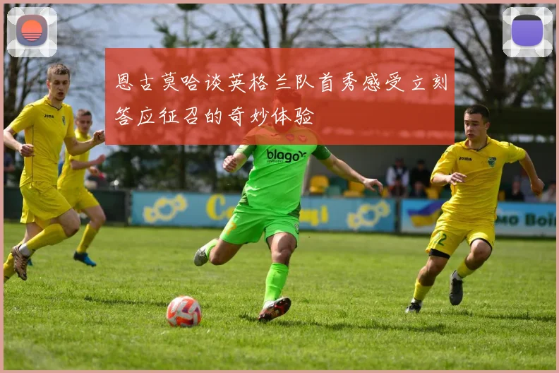恩古莫哈谈英格兰队首秀感受立刻答应征召的奇妙体验