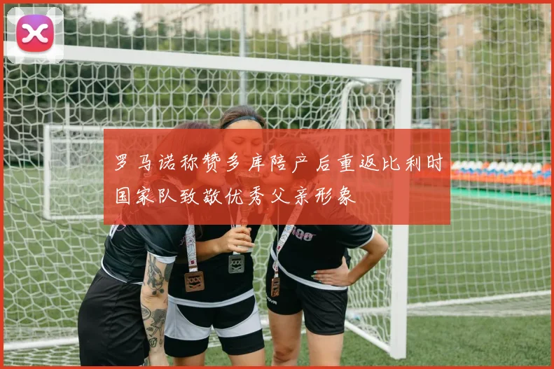 罗马诺称赞多库陪产后重返比利时国家队致敬优秀父亲形象
