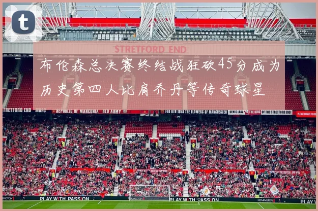 布伦森总决赛终结战狂砍45分成为历史第四人比肩乔丹等传奇球星