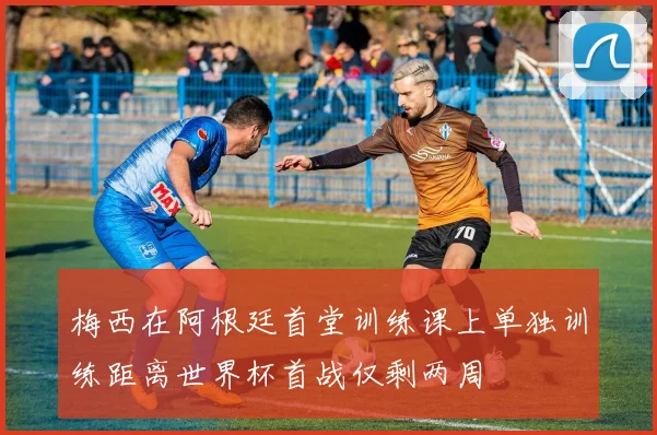 梅西在阿根廷首堂训练课上单独训练距离世界杯首战仅剩两周