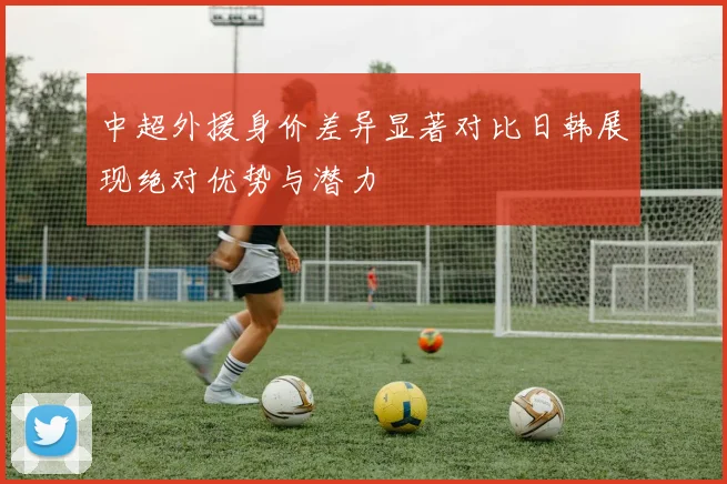 中超外援身价差异显著对比日韩展现绝对优势与潜力