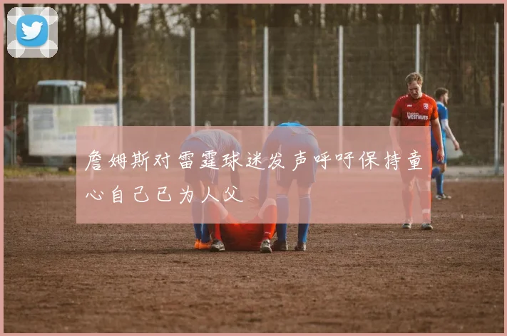 詹姆斯对雷霆球迷发声呼吁保持童心自己已为人父