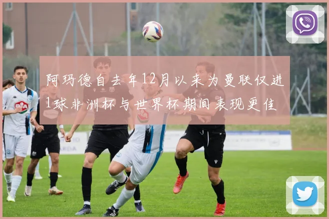 阿玛德自去年12月以来为曼联仅进1球非洲杯与世界杯期间表现更佳