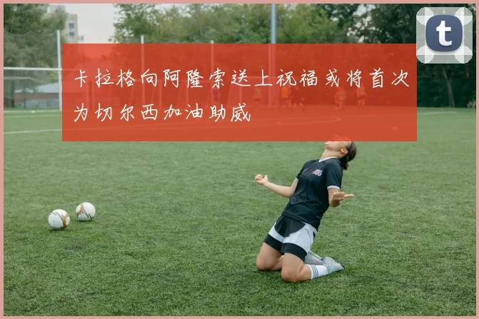 卡拉格向阿隆索送上祝福或将首次为切尔西加油助威