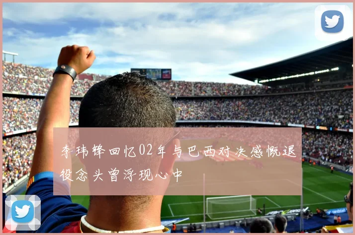 李玮锋回忆02年与巴西对决感慨退役念头曾浮现心中