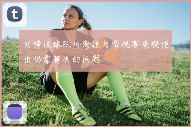 刘铮谈球队均衡性与常规赛表现指出仍需解决的问题