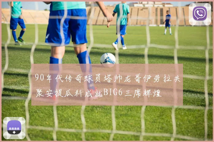90年代传奇球员塔帅龙哥伊劳拉共聚安提瓜科成就BIG6三席辉煌